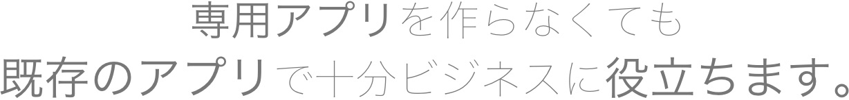 専用アプリを作らなくても、既存のアプリで充分ビジネスに役立ちます。